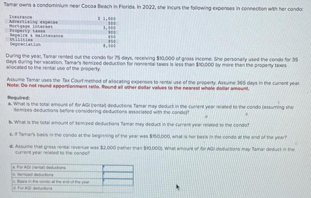 Tamar owns a condominium near Cocoa Beach in Florida. In 2022, she Incurs the following expenses in connection with her condo:
$ 1,000
500
Insurance
Advertising expense
Mortgage interest
Property taxes
Repairs & maintenance
Utilities
Depreciation
3,500
900
650
950
8,500
During the year, Tamar rented out the condo for 75 days, receiving $10,000 of gross Income. She personally used the condo for 35
days during her vacation. Tamar's itemized deduction for nonrental taxes is less than $10,000 by more than the property taxes
allocated to the rental use of the property.
Assume Tamar uses the Tax Court method of allocating expenses to rental use of the property. Assume 365 days in the current year.
Note: Do not round apportionment ratio. Round all other dollar values to the nearest whole dollar amount.
Required:
a. What is the total amount of for AGI (rental) deductions Tamar may deduct in the current year related to the condo (assuming she
itemizes deductions before considering deductions associated with the condo)?
b. What is the total amount of itemized deductions Tamar may deduct in the current year related to the condo?
c. If Tamar's basis in the condo at the beginning of the year was $150,000, what is her basis in the condo at the end of the year?
d. Assume that gross rental revenue was $2.000 (rather than $10,000). What amount of for AGI deductions may Tamar deduct in the
current year related to the condo?
a For AG (rental) deductions
bitemized deductions
c. Bass in the condo at the end of the year
d For AG deductions