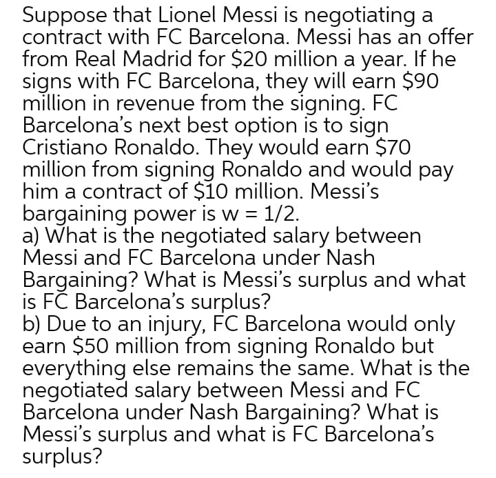Suppose that Lionel Messi is negotiating a
contract with FC Barcelona. Messi has an offer
from Real Madrid for $20 million a year. If he
signs with FC Barcelona, they will earn $90
million in revenue from the signing. FC
Barcelona's next best option is to sign
Cristiano Ronaldo. They would earn $70
million from signing Ronaldo and would pay
him a contract of $10 million. Messi's
bargaining power is w = 1/2.
a) What is the negotiated salary between
Messi and FC Barcelona under Nash
Bargaining? What is Messi's surplus and what
is FČ Barcelona's surplus?
b) Due to an injury, FC Barcelona would only
earn $50 million from signing Ronaldo but
everything else remains the same. What is the
negotiated salary between Messi and FC
Barcelona under Nash Bargaining? What is
Messi's surplus and what is FC Barcelona's
surplus?

