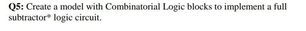 Q5: Create a model with Combinatorial Logic blocks to implement a full
subtractor* logic circuit.
