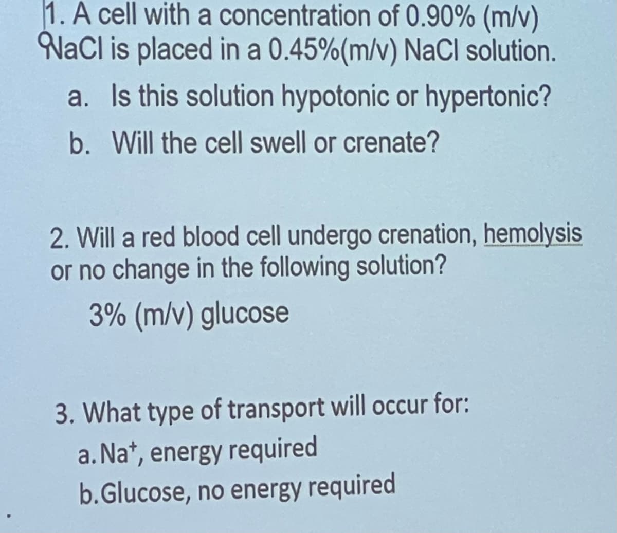 1. A cell with a
concentration of 0.90% (m/v)
NaCl is placed in a 0.45% (m/v) NaCl solution.
a. Is this solution hypotonic or hypertonic?
b. Will the cell swell or crenate?
2. Will a red blood cell undergo crenation, hemolysis
or no change in the following solution?
3% (m/v) glucose
3. What type of transport will occur for:
a. Na+, energy required
b.Glucose, no energy required
