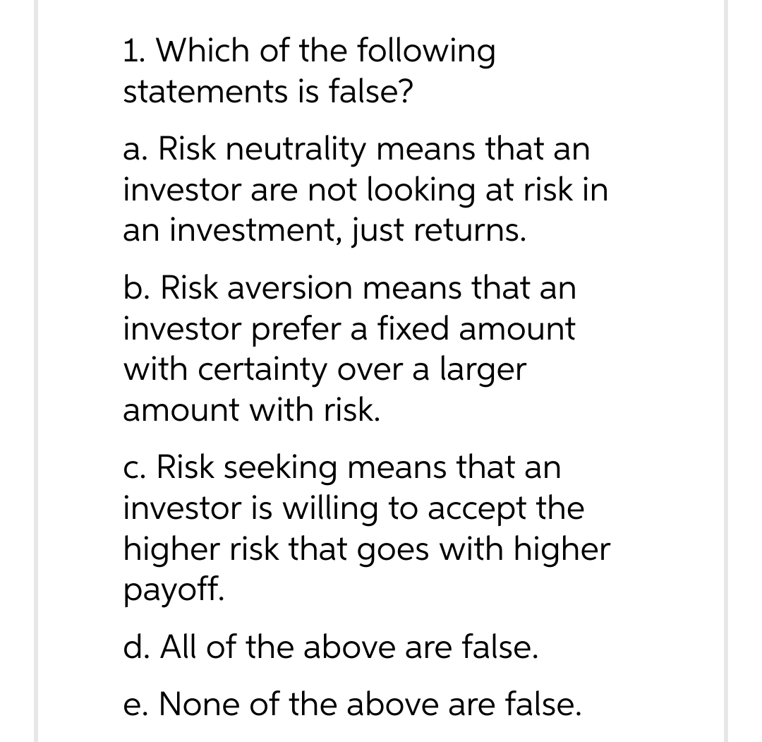 1. Which of the following
statements is false?
a. Risk neutrality means that an
investor are not looking at risk in
an investment, just returns.
b. Risk aversion means that an
investor prefer a fixed amount
with certainty over a larger
amount with risk.
c. Risk seeking means that an
investor is willing to accept the
higher risk that goes with higher
payoff.
d. All of the above are false.
e. None of the above are false.