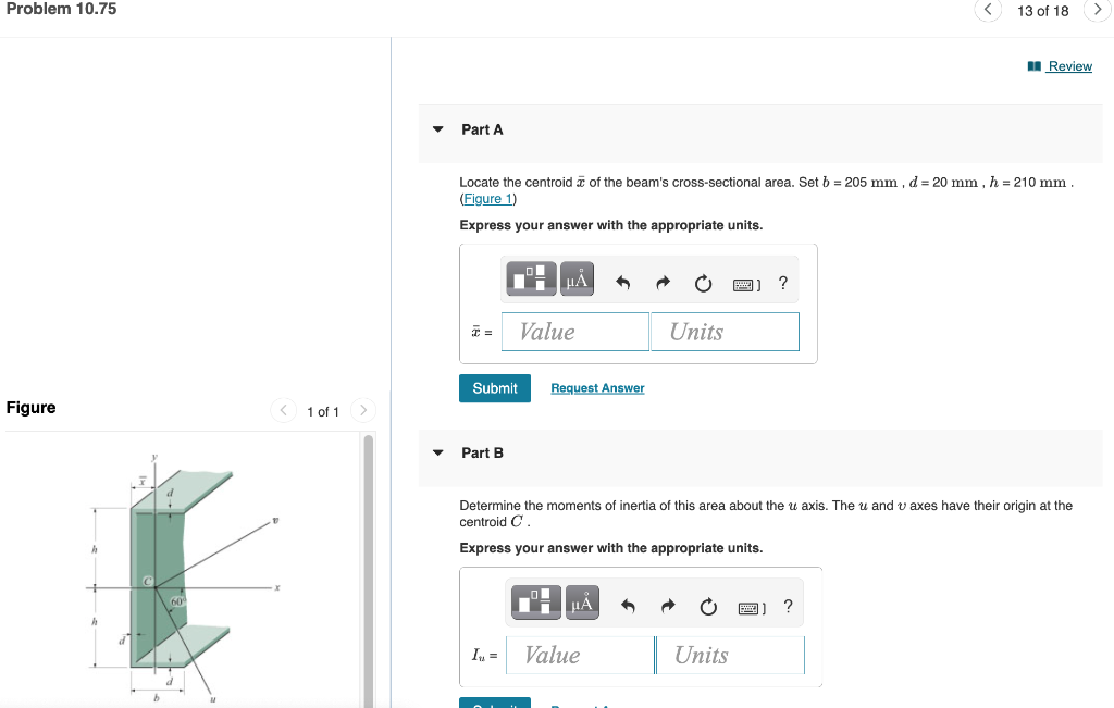 Problem 10.75
Figure
< 1 of 1
Part A
Locate the centroid of the beam's cross-sectional area. Set b = 205 mm, d = 20 mm, h = 210 mm
(Figure 1)
Express your answer with the appropriate units.
Part B
Submit Request Answer
μÅ
In =
Value
OL
μA
Units
Determine the moments of inertia of this area about the u axis. The u and axes have their origin at the
centroid C.
Express your answer with the appropriate units.
Value
13 of 18
?
Units
Review
