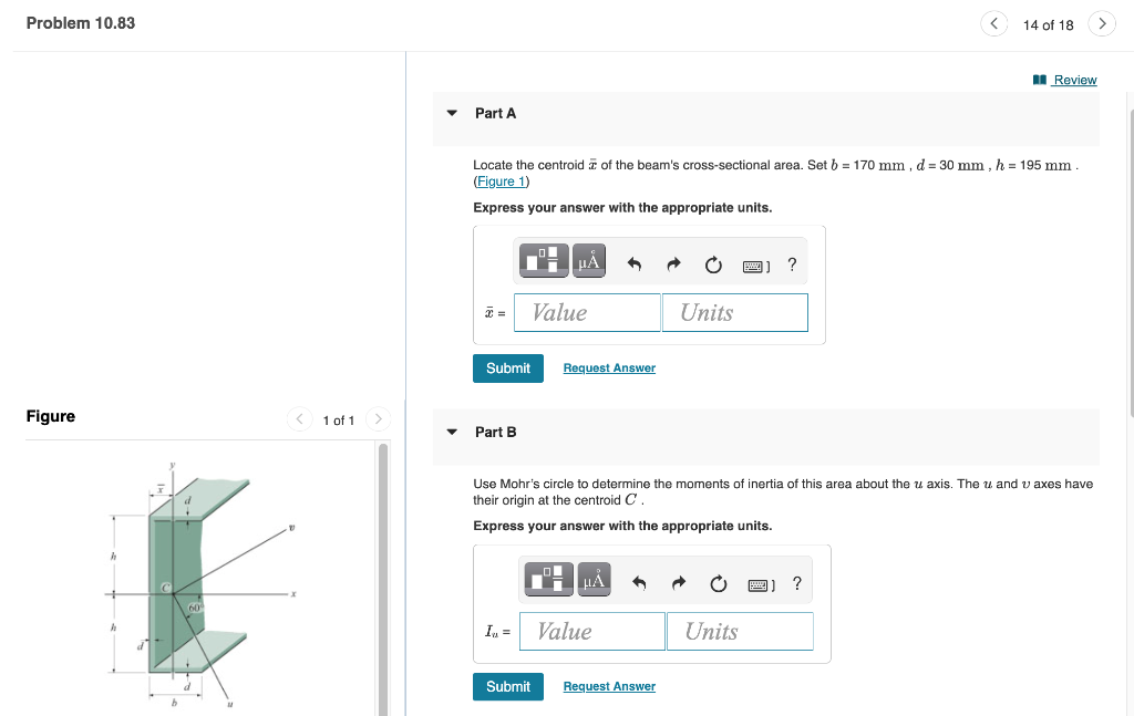 Problem 10.83
Figure
1 of 1
Part A
Submit
Locate the centroid of the beam's cross-sectional area. Set b = 170 mm, d = 30 mm, h = 195 mm
(Figure 1)
Express your answer with the appropriate units.
Part B
In =
μA
Submit
Value
Request Answer
μÁ A
Use Mohr's circle to determine the moments of inertia of this area about the u axis. The u and v axes have
their origin at the centroid C.
Express your answer with the appropriate units.
Value
Units
Request Answer
?
Units
14 of 18
?
Review
>