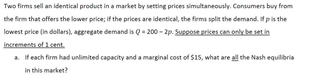 Two firms sell an identical product in a market by setting prices simultaneously. Consumers buy from
the firm that offers the lower price; if the prices are identical, the firms split the demand. If p is the
lowest price (in dollars), aggregate demand is Q = 200-2p. Suppose prices can only be set in
increments of 1 cent.
a. If each firm had unlimited capacity and a marginal cost of $15, what are all the Nash equilibria
in this market?