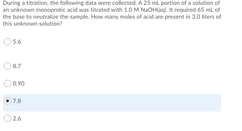 During a titration, the following data were collected. A 25 mL portion of a solution of
an unknown monoprotic acid was titrated with 1.0 M NaOH(aq). It required 65 mL of
the base to neutralize the sample. How many moles of acid are present in 3.0 liters of
this unknown solution?
5.6
8.7
0.90
O 7.8
2.6
