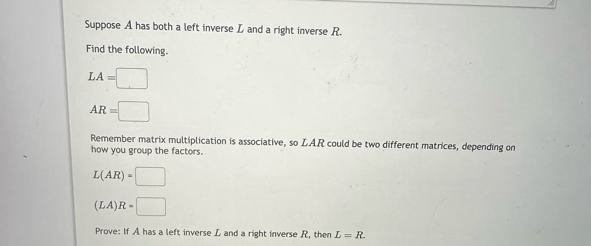 Suppose A has both a left inverse L and a right inverse R.
Find the following.
LA=
=
AR
Remember matrix multiplication is associative, so LAR could be two different matrices, depending on
how you group the factors.
L(AR)=
(LA)R =
Prove: If A has a left inverse L and a right inverse R, then L = R.