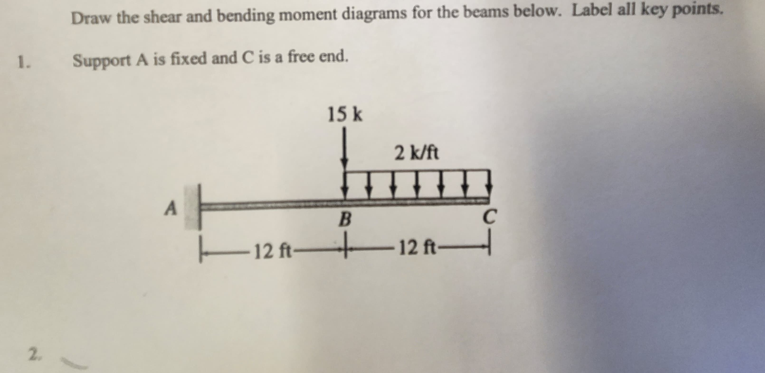 Draw the shear and bending moment diagrams for the beams below. Label all key points.
1. Support A is fixed and C is a free end.
2.
A
15 k
2 k/ft
I
B
12 ft—12 ft
C