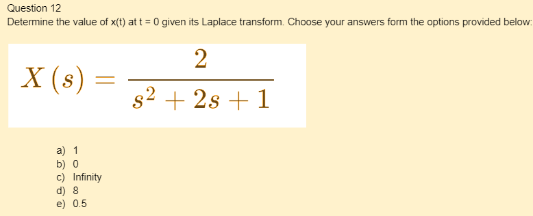 Question 12
Determine the value of x(t) at t = 0 given its Laplace transform. Choose your answers form the options provided below:
X (s) =
a) 1
b) 0
c) Infinity
d) 8
e) 0.5
2
s² + 2s + 1