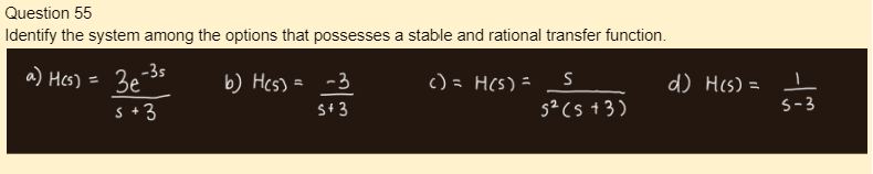 Question 55
Identify the system among the options that possesses a stable and rational transfer function.
a) H(s)
=
-3s
3e
s +3
b) H(s) = -3
S+ 3
() = H(s) =
S
5² (5+3)
d) H(s) = ㅗ
S-3