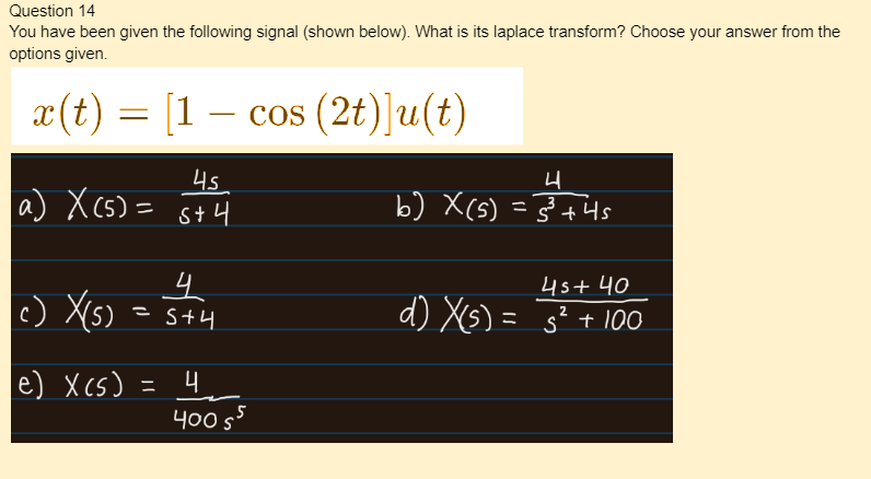 Question 14
You have been given the following signal (shown below). What is its laplace transform? Choose your answer from the
options given.
x(t)
a) X (5)=
c)
—
X(5) =
e) X(S)
=
[1- cos (2t)]u(t)
4s
s+4
4
S+4
4
400 55
s
4
b) X(s) = 5³+ 4s
4s+ 40
d) X(s) = 5² + 100
2