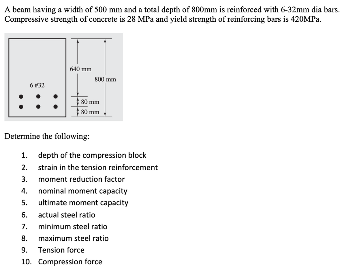 A beam having a width of 500 mm and a total depth of 800mm is reinforced with 6-32mm dia bars.
Compressive strength of concrete is 28 MPa and yield strength of reinforcing bars is 420MPA.
640 mm
800 mm
6 #32
C 80 mm
80 mm
Determine the following:
1.
depth of the compression block
2.
strain in the tension reinforcement
3.
moment reduction factor
4.
nominal moment capacity
5.
ultimate moment capacity
6.
actual steel ratio
7.
minimum steel ratio
8.
maximum steel ratio
9.
Tension force
10. Compression force
