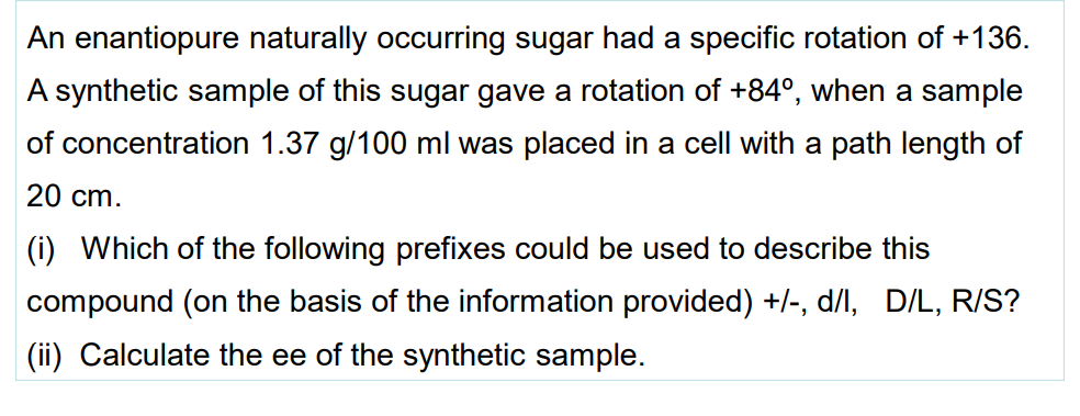 An enantiopure naturally occurring sugar had a specific rotation of +136.
A synthetic sample of this sugar gave a rotation of +84°, when a sample
of concentration 1.37 g/100 ml was placed in a cell with a path length of
20 cm.
(i) Which of the following prefixes could be used to describe this
compound (on the basis of the information provided) +/-, d/l, D/L, R/S?
(ii) Calculate the ee of the synthetic sample.