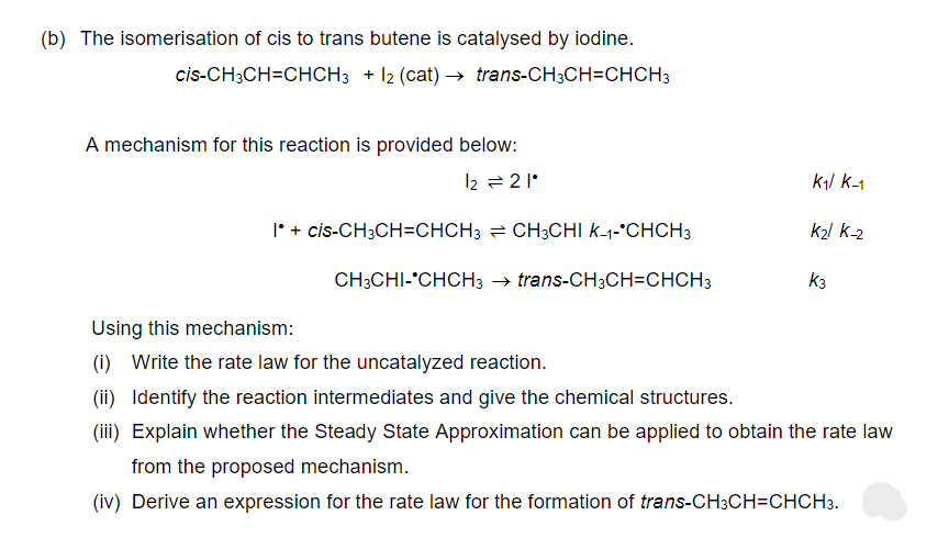(b) The isomerisation of cis to trans butene is catalysed by iodine.
cis-CH3CH=CHCH3 + 12 (cat) → trans-CH3CH=CHCH3
A mechanism for this reaction is provided below:
12 = 21°
1* + cis-CH3CH=CHCH3 CH3CHI K-1-*CHCH3
CH3CHI-*CHCH3 → trans-CH3CH=CHCH3
K₁/ K-₁
K₂1 K-2
K3
Using this mechanism:
(i) Write the rate law for the uncatalyzed reaction.
(ii) Identify the reaction intermediates and give the chemical structures.
(iii) Explain whether the Steady State Approximation can be applied to obtain the rate law
from the proposed mechanism.
(iv) Derive an expression for the rate law for the formation of trans-CH3CH=CHCH3.