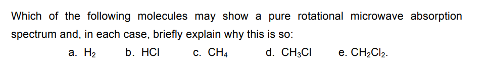 Which of the following molecules may show a pure rotational microwave absorption
spectrum and, in each case, briefly explain why this is so:
a. H₂
b. HCI
C. CH4
d. CH3CI e. CH₂Cl₂.