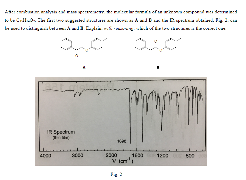 After combustion analysis and mass spectrometry, the molecular formula of an unknown compound was determined
to be C15H1402. The first two suggested structures are shown as A and B and the IR spectrum obtained, Fig. 2, can
be used to distinguish between A and B. Explain, with reasoning, which of the two structures is the correct one.
IR Spectrum
(thin film)
4000
A
3000
2000
1698
V (cm¹)
Fig. 2
B
1600 008 1200 00S 800 008