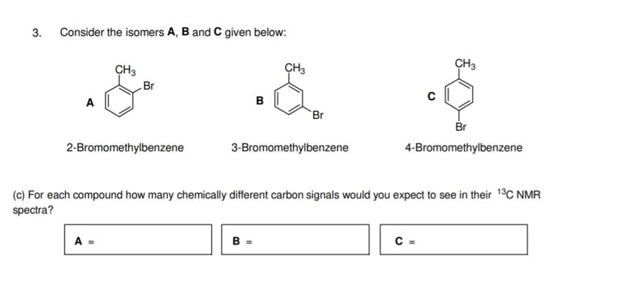 3.
Consider the isomers A, B and C given below:
CH3
CH3
CH3
Br
в
A
Br
Br
3-Bromomethylbenzene
4-Bromomethylbenzene
2-Bromomethylbenzene
(c) For each compound how many chemically different carbon signals would you expect to see in their 1°C NMR
spectra?
B =
C =
A =
