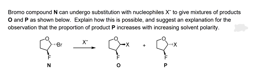 Bromo compound N can undergo substitution with nucleophiles X to give mixtures of products
O and P as shown below. Explain how this is possible, and suggest an explanation for the
observation that the proportion of product P increases with increasing solvent polarity.
F
N
Br
X-
O
X
...X
F
P