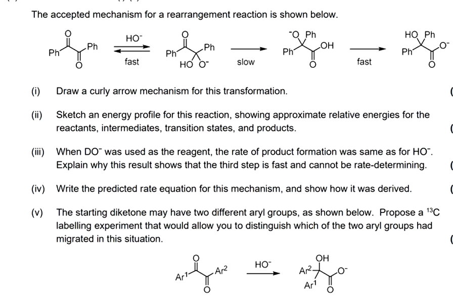 The accepted mechanism for a rearrangement reaction is shown below.
"Q Ph
(1)
(ii)
Ph
Ph
HO™
fast
Ph
Ph
HO O™
slow
Ph
aufae
.Ar²
LOH
HO™
fast
Draw a curly arrow mechanism for this transformation.
Sketch an energy profile for this reaction, showing approximate relative energies for the
reactants, intermediates, transition states, and products.
HQ Ph
(iii) When DO™ was used as the reagent, the rate of product formation was same as for HO™.
Explain why this result shows that the third step is fast and cannot be rate-determining.
Ph
(iv) Write the predicted rate equation for this mechanism, and show how it was derived.
(v) The starting diketone may have two different aryl groups, as shown below. Propose a ¹³℃
labelling experiment that would allow you to distinguish which of the two aryl groups had
migrated in this situation.
OH
AR²0-
Ar¹
C
C