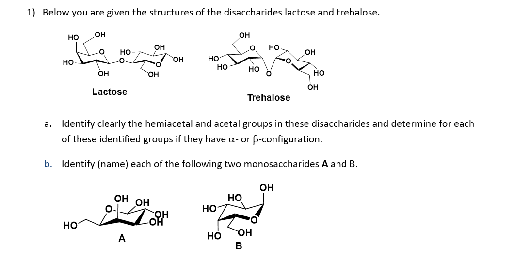 1) Below you are given the structures of the disaccharides lactose and trehalose.
он
он
но
он
но
но
OH
но
но
OH
но
он
но
но
OH
Lactose
Trehalose
a. Identify clearly the hemiacetal and acetal groups in these disaccharides and determine for each
of these identified groups if they have a- or B-configuration.
b. Identify (name) each of the following two monosaccharides A and B.
OH
Но
HO-
OH
OH
HO-
HO
OH
Но
B
A
