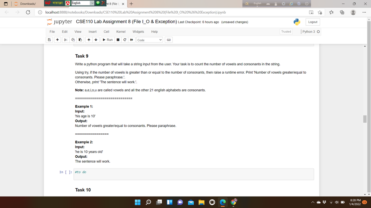 Downloads/
ht 8 (File X
English
localhost:8888/notebooks/Downloads/CSE110%20Lab%20Assignment%208%20(File%201_0%20%26%20Exception).ipynb
Cjupyter CSE110 Lab Assignment 8 (File I_O & Exception) Last Checkpoint: 6 hours ago (unsaved changes)
Logout
File
Edit
View
Insert
Cell
Kernel
Widgets
Help
Trusted
Python 3 O
• Run
Code
Task 9
Write a python program that will take a string input from the user. Your task is to count the number of vowels and consonants in the string.
Using try, if the number of vowels is greater than or equal to the number of consonants, then raise a runtime error. Print 'Number of vowels greater/equal to
consonants. Please paraphrase.'.
Otherwise, print 'The sentence will work.'.
Note: a,e,i,o,u are called vowels and all the other 21 english alphabets are consonants.
=====:
Example 1:
Input:
'his age is 10'
Output:
Number of vowels greater/equal to consonants. Please paraphrase.
Example 2:
Input:
'he is 10 years old'
Output:
The sentence will work.
In [ ]: #to do
Task 10
8:28 PM
* 4)
1/4/2022
