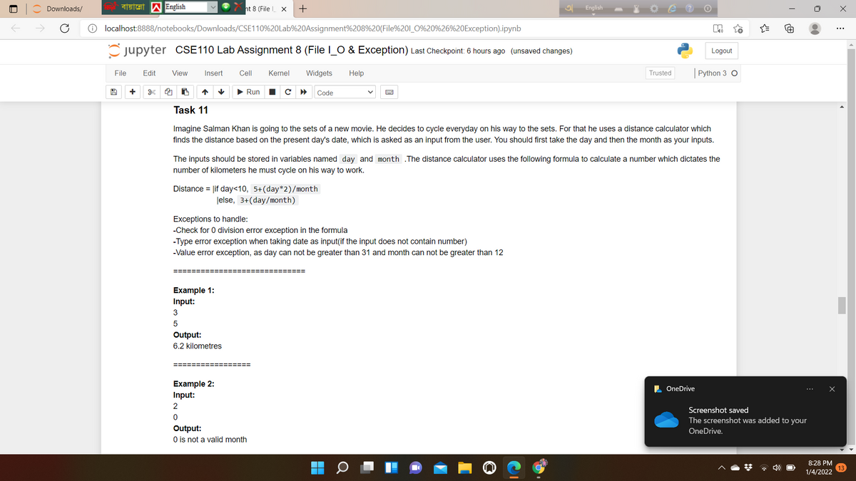 Downloads/
ht 8 (File X
English
localhost:8888/notebooks/Downloads/CSE110%20Lab%20Assignment%208%20(File%201_0%20%26%20Exception).ipynb
C jupyter CSE110 Lab Assignment 8 (File I_O & Exception) Last Checkpoint: 6 hours ago (unsaved changes)
Logout
File
Edit
View
Insert
Cell
Kernel
Widgets
Help
Trusted
Python 3 O
+
• Run
с
Code
Task 11
Imagine Salman Khan is going to the sets of a new movie. He decides to cycle everyday on his way to the sets. For that he uses a distance calculator which
finds the distance based on the present day's date, which is asked as an input from the user. You should first take the day and then the month as your inputs.
The inputs should be stored in variables named day and month .The distance calculator uses the following formula to calculate a number which dictates the
number of kilometers he must cycle on his way to work.
Distance = lif day<10, 5+(day*2)/month
|else, 3+(day/month)
Exceptions to handle:
-Check for 0 division error exception in the formula
-Type error exception when taking date as input(if the input does not contain number)
-Value error exception, as day can not be greater than 31 and month can not be greater than 12
Example 1:
Input:
3
Output:
6.2 kilometres
=========
3D%====
Example 2:
Input:
L OneDrive
Screenshot saved
The screenshot was added to your
Output:
O is not a valid month
OneDrive.
8:28 PM
* 4)
1/4/2022
O LO
