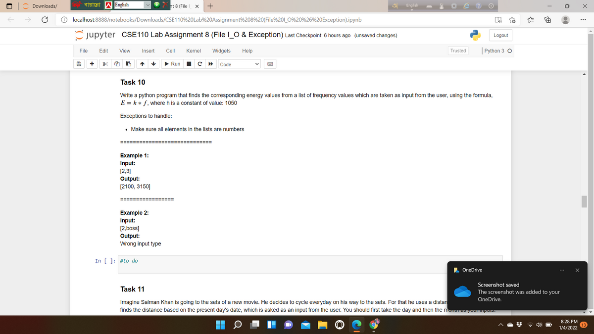 Downloads/
ht 8 (File X
English
localhost:8888/notebooks/Downloads/CSE110%20Lab%20Assignment%208%20(File%201_0%20%26%20Exception).ipynb
Cjupyter CSE110 Lab Assignment 8 (File I_O & Exception) Last Checkpoint: 6 hours ago (unsaved changes)
Logout
File
Edit
View
Insert
Cell
Kernel
Widgets
Help
Trusted
Python 3 O
• Run
с
Code
Task 10
Write a python program that finds the corresponding energy values from a list of frequency values which are taken as input from the user, using the formula,
E = h * f, where h is a constant of value: 1050
Exceptions to handle:
• Make sure all elements in the lists are numbers
Example 1:
Input:
[2,3]
Output:
[2100, 3150]
====
Example 2:
Input:
[2,boss]
Output:
Wrong input type
In [ ]: #to do
OneDrive
Screenshot saved
Task 11
The screenshot was added to your
OneDrive.
Imagine Salman Khan is going to the sets of a new movie. He decides to cycle everyday on his way to the sets. For that he uses a distan
finds the distance based on the present day's date, which is asked as an input from the user. You should first take the day and then the munu ao yourmpuo.
8:28 PM
* 4)
1/4/2022
