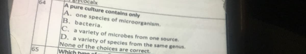 64
65
calx
A pure culture contains only
A. one species of microorganism.
B. bacteria.
C. a variety of microbes from one source.
D. a variety of species from the same genus.
None of the choices are correct.
Which tyne