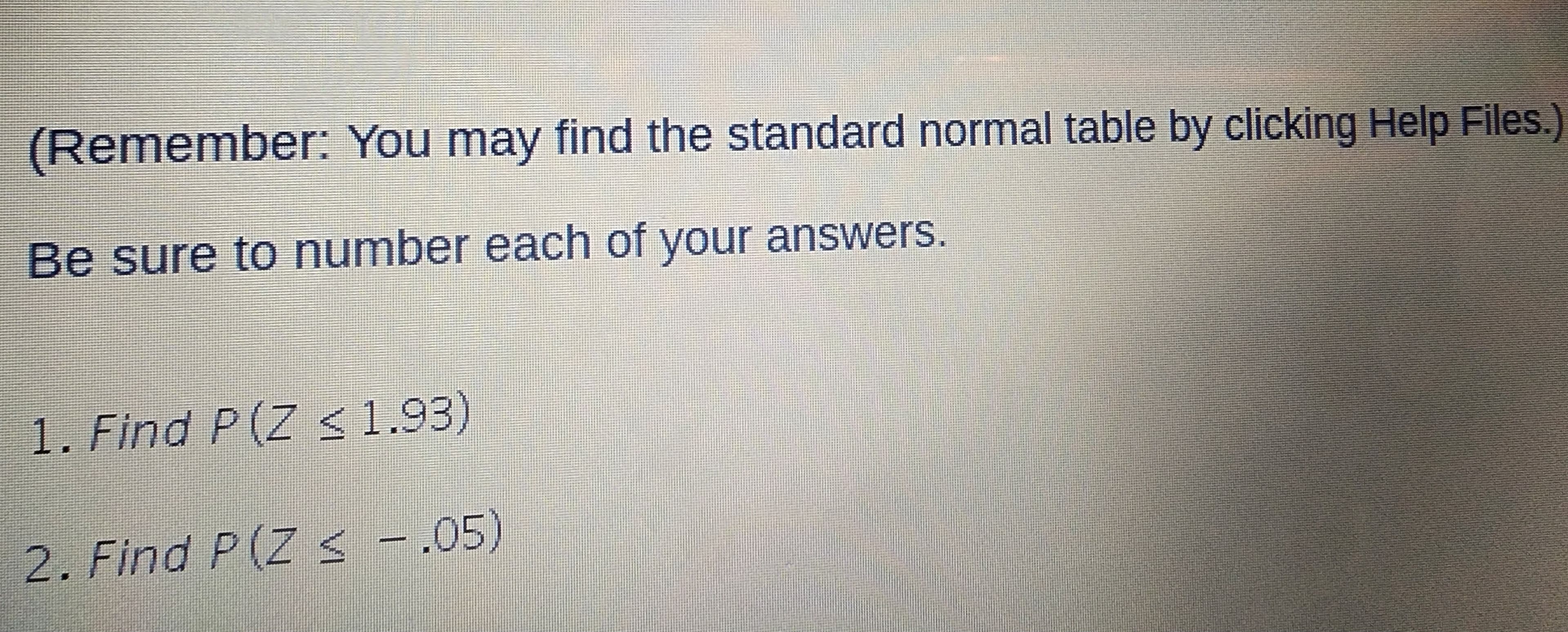 (Remember: You may find the standard normal table by clicking Help Files.)
Be sure to number each of your answers.
1. Find P(Z < 1.93)
2. Find P(Z < .05)