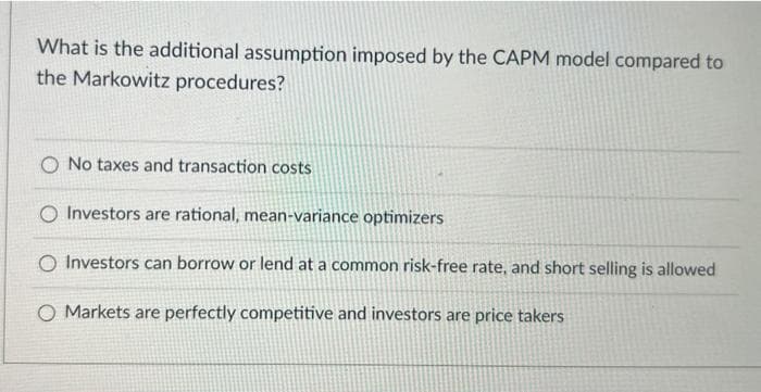 What is the additional assumption imposed by the CAPM model compared to
the Markowitz procedures?
O No taxes and transaction costs
O Investors are rational, mean-variance optimizers
O Investors can borrow or lend at a common risk-free rate, and short selling is allowed
O Markets are perfectly competitive and investors are price takers