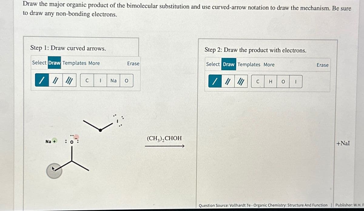 Draw the major organic product of the bimolecular substitution and use curved-arrow notation to draw the mechanism. Be sure
to draw any non-bonding electrons.
Step 1: Draw curved arrows.
Select Draw Templates More
/ "
C
I
Na
°
Step 2: Draw the product with electrons.
Erase
Select Draw Templates More
Erase
//
C
H
о
Na + : 0:
(CH3)2CHOH
+Nal
Question Source: Vollhardt 7e - Organic Chemistry: Structure And Function | Publisher: W.H. F
