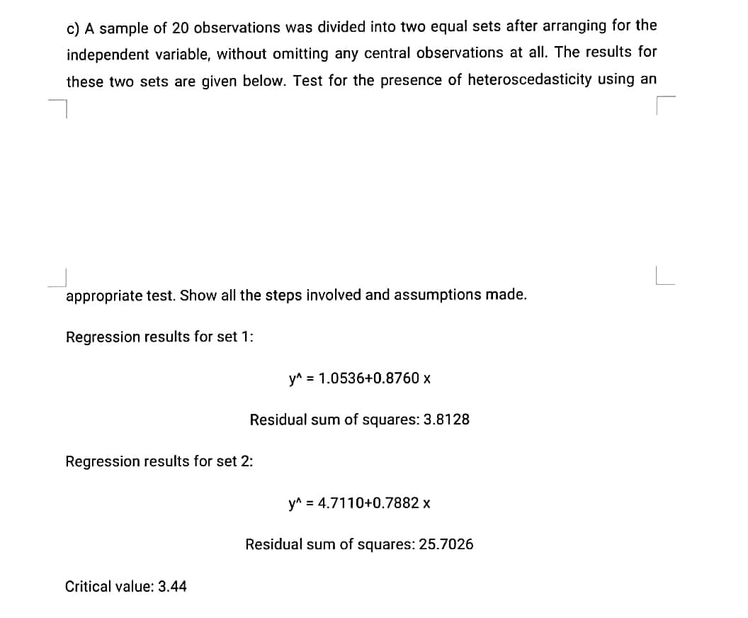 c) A sample of 20 observations was divided into two equal sets after arranging for the
independent variable, without omitting any central observations at all. The results for
these two sets are given below. Test for the presence of heteroscedasticity using an
appropriate test. Show all the steps involved and assumptions made.
Regression results for set 1:
y^ = 1.0536+0.8760 x
Residual sum of squares: 3.8128
Regression results for set 2:
y^ = 4.7110+0.7882 x
Residual sum of squares: 25.7026
Critical value: 3.44
