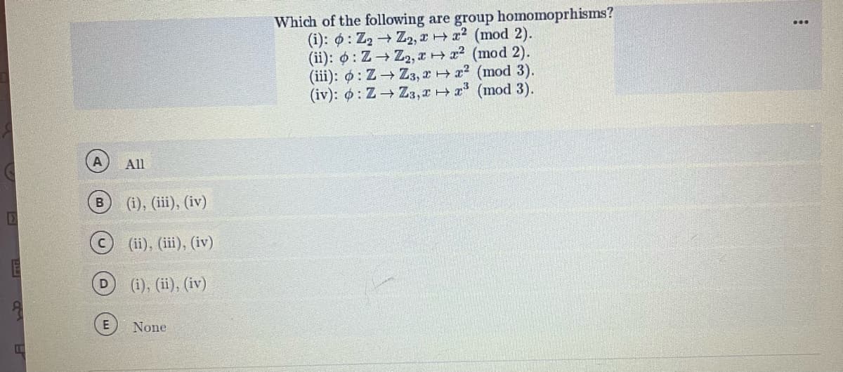 D
E
A
D
E
All
(i), (iii), (iv)
(ii), (iii), (iv)
(i), (ii), (iv)
None
Which of the following are group homomoprhisms?
(i): : Z₂ → Z2, x + x² (mod 2).
(ii): o: Z→ Z₂, x→x² (mod 2).
(iii): o: Z→ Z3, 2 + x² (mod 3).
(iv): o: Z→ Z3,xx³ (mod 3).
: