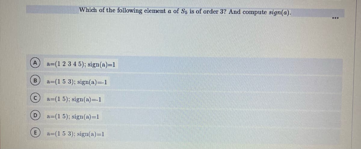 a=(1 2 3 4 5); sign(a)=1
a=(1 5 3); sign(a)=-1
Ⓒa=(15); sign(a)=-1
a=(1 5); sign(a)=1
a=(1 5 3); sign(a)=1
B
Which of the following element a of S5 is of order 3? And compute sign(a).
E