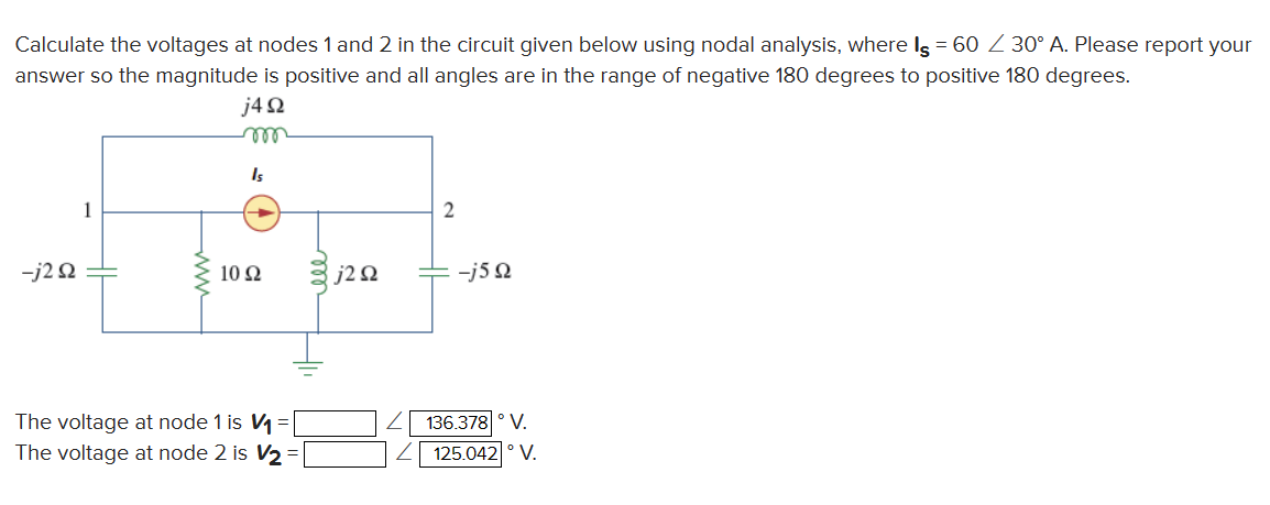 Calculate the voltages at nodes 1 and 2 in the circuit given below using nodal analysis, where Is = 60 / 30° A. Please report your
answer so the magnitude is positive and all angles are in the range of negative 180 degrees to positive 180 degrees.
j4Ω
m
Is
-j2Q2
1
1092
The voltage at node 1 is V₁ =
The voltage at node 2 is V₂ =
j2 Q2
2
-j5Q
136.378 ° V.
125.042 ° V.