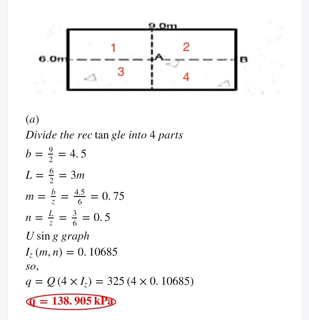 1
2
6.0m
4
(a)
Divide the rec tan gle into 4 parts
b = ; = 4.5
Зт
4.5 = 0.75
m =
Z.
6.
= = 0.5
3
n =
U sin g graph
1, (т, п) — 0. 10685
so,
q = Q (4 × I,) = 325 (4 × 0. 10685)
138. 905 kPa
