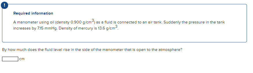 Required information
A manometer using oil (density 0.900 g/cm) as a fluid is connected to an air tank. Suddenly the pressure in the tank
increases by 7.15 mmHg. Density of mercury is 13.6 g/cm3.
) as
By how much does the fluid level rise in the side of the manometer that is open to the atmosphere?
cm
