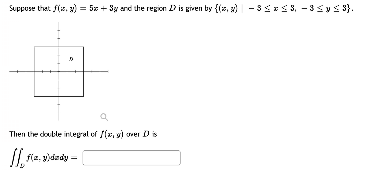 Suppose that f(x, y) = 5x + 3y and the region D is given by {(x, y)| – 3 < x < 3, – 3 < y < 3}.
D
Then the double integral of f(x, y) over D is
SI.
/| f(z, y)dædy =
