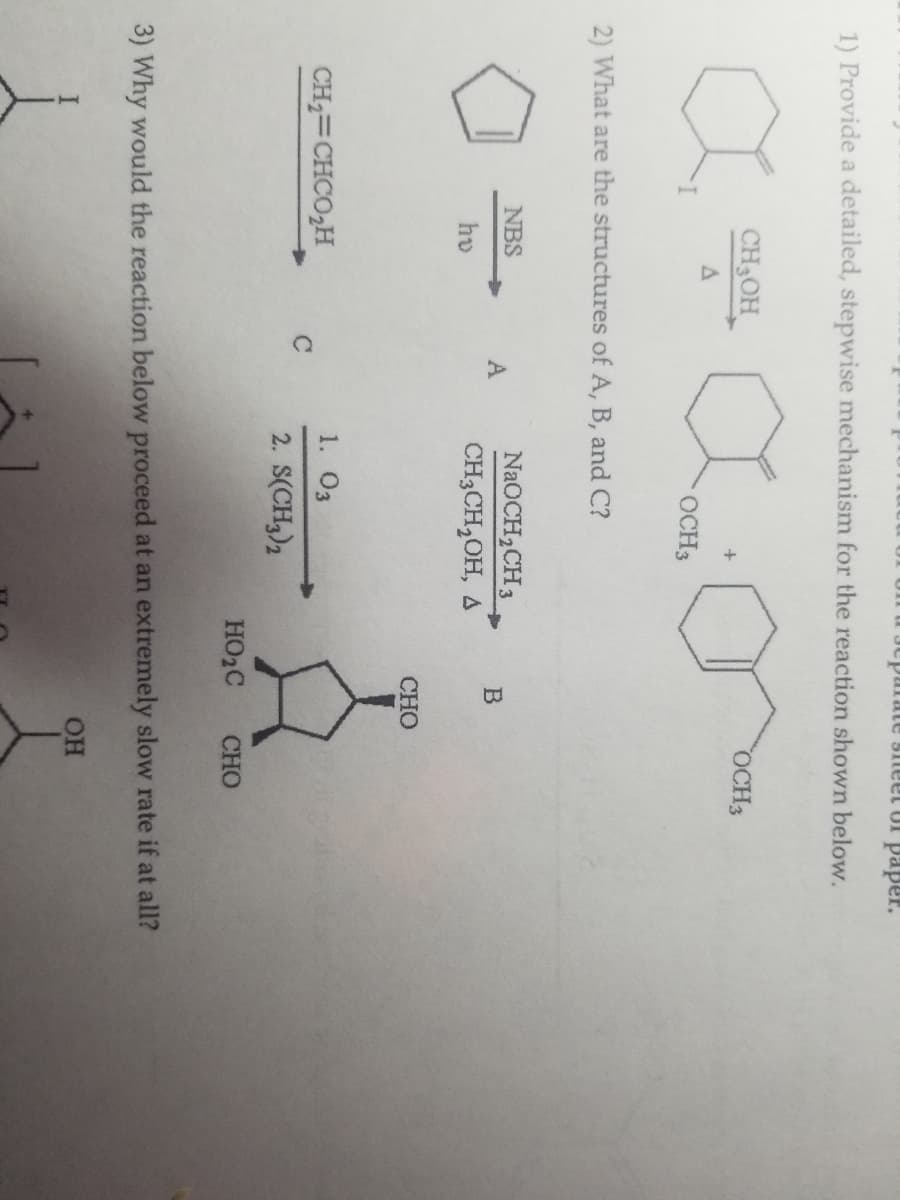 cparate sheet of paper.
1) Provide a detailed, stepwise mechanism for the reaction shown below.
I
CH3OH_
A
2) What are the structures of A, B, and C?
NBS
hv
CH₂=CHCO₂H
C
OCH 3
A
NaOCH₂CH3
CH3CH₂OH, A
1. 03
2. S(CH3)2
B
CHO
HO₂C
OCH 3
CHO
3) Why would the reaction below proceed at an extremely slow rate if at all?
OH