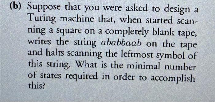 (b) Suppose that you were asked to design a
Turing machine that, when started scan-
ning a square on a completely blank tape,
writes the string ababbaab on the tape
and halts scanning the leftmost symbol of
this string. What is the minimal number
of states required in order to accomplish
this?
