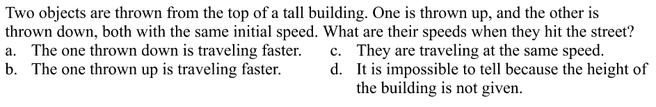 Two objects are thrown from the top of a tall building. One is thrown up, and the other is
thrown down, both with the same initial speed. What are their speeds when they hit the street?
a. The one thrown down is traveling faster.
b. The one thrown up is traveling faster.
c. They are traveling at the same speed.
d. It is impossible to tell because the height of
the building is not given.
