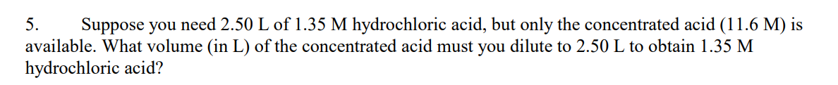 5. Suppose you need 2.50 L of 1.35 M hydrochloric acid, but only the concentrated acid (11.6 M) is
available. What volume (in L) of the concentrated acid must you dilute to 2.50 L to obtain 1.35 M
hydrochloric acid?