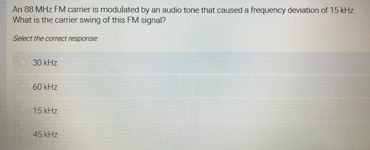 An 88 MHz FM carrier is modulated by an audio tone that caused a frequency deviation of 15 kHz.
What is the carrier swing of this FM signal?
Select the correct response:
O 30 kHz
60 kHz
15 kHz
45 kHz
