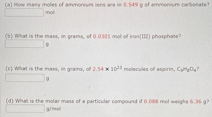 (a) How many moles of ammonium ions are in 0.549 g of ammonium carbonate?
mol
(b) What is the mass, in grams, of 0.0301 mol of iron (III) phosphate?
g
(c) What is the mass, in grams, of 2.54 x 1023 molecules of aspirin, C9HgO4?
9
(d) What is the molar mass of a particular compound if 0.088 mol weighs 6.36 g?
g/mol
