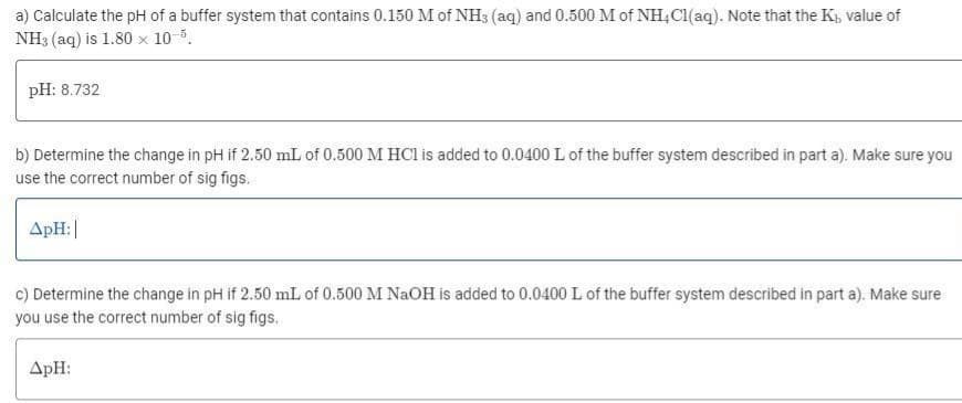 a) Calculate the pH of a buffer system that contains 0.150 M of NH3 (aq) and 0.500 M of NH4Cl(aq). Note that the K₁, value of
NH3 (aq) is 1.80 x 10-5.
pH: 8.732
b) Determine the change in pH if 2.50 mL of 0.500 M HCl is added to 0.0400 L of the buffer system described in part a). Make sure you
use the correct number of sig figs.
ApH:|
c) Determine the change in pH if 2.50 mL of 0.500 M NaOH is added to 0.0400 L of the buffer system described in part a). Make sure
you use the correct number of sig figs.
ApH: