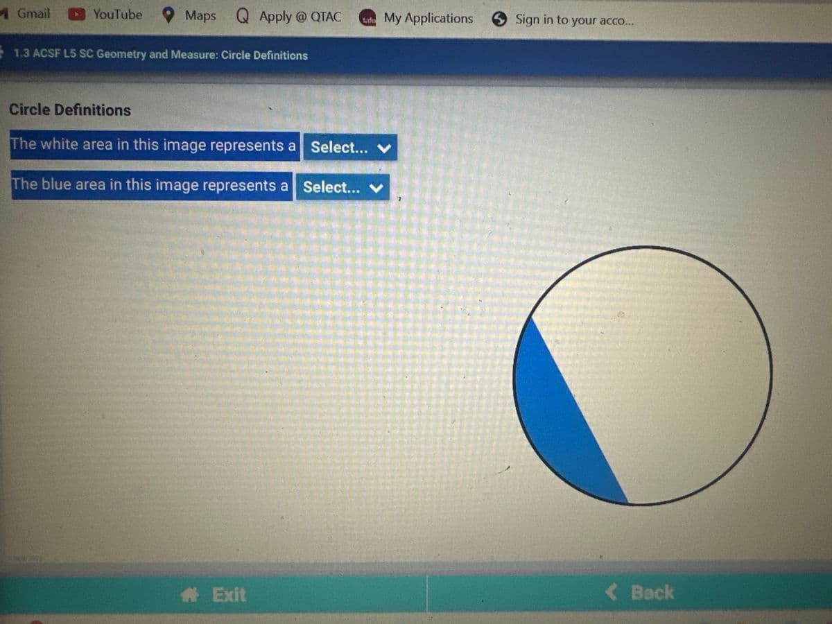 4 Gmail
YouTube
Maps Q Apply @ QTAC tafe My Applications Sign in to your acco...
1.3 ACSF L5 SC Geometry and Measure: Circle Definitions
Circle Definitions
The white area in this image represents a Select... V
The blue area in this image represents a Select...
# Exit
< Back