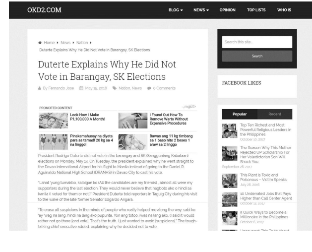 OKD2.COM
BLOG-
NEWS
OPINION
TOP LISTS
WHO IS
* Home» News Nation
Search this site.
Duterte Explains Why He Did Not Vote in Barangay. SK Elections
Search
Duterte Explains Why He Did Not
Vote in Barangay, SK Elections
A By Fernando Jose m May 15. 2018 Nation. News
FACEBOOK LIKES
O Comments
PROMOTED CONTENT
mgid
I Found Out How To
Remove Warts Without
Expensive Procedures
Popular
Recent
Look How I Make
P1,100,000 A Month!
Top Ten Richest and Most
Powerful Religious Leaders in
the Philippines
Pinakamahusay na diyeta
para sa tamadi 20 kg sa 4
na linggo!
Bawas ang 11 kg timbang
sa 1 baso nito 2 beses 1
October 10, 2017
araw sa 2 linggo
The Reason Why This Mother
Rejected UP Scholarship For
Her Valedictorian Son W
President Rodrigo Duterte did not vote in the barangay and SK (Sangguniang Kabataani
elections on Monday. May 14. On Tuesday. the president explained why he went straight to
the Davao International Airport for his flight to Manila instead of going to the Daniel R.
Aguinaldo National High School (DRANHSi in Davao City to cast his vote.
Shock You
September 26. 2017
This Plant is Toxic and
Poisonous - Victim Speaks
July 26, 2016
"Lahat 'yung tumakbo. kaibigan ko (Al the candidates are my friendsi, almost all were my
supporters during the last election. They would never believe that nagboto ako o hindi sa
kanila (i voted for them or not." President Duterte told reporters in Taguig City during his visit
to the wake of the late former Senator Edgardo Angara.
10 Underrated Jobs that Pays
Higher than Call Center Agent
October sz z0
"To erase all suspicions in the minds of people who really helped me along the way. sabi ko
"ay 'wag na lang, hindi na lang ako pupunta. Yon ang totoo, iwas na lang ako. said it would
rather not go there land votel. That's the truth I just wanted to avoid suspicionsl" The tough-
talking chief executive added. explaining why he decided not to vote.
5 Ouick Ways to Become a
Millionaire in the Philippines
October 6, 2017

