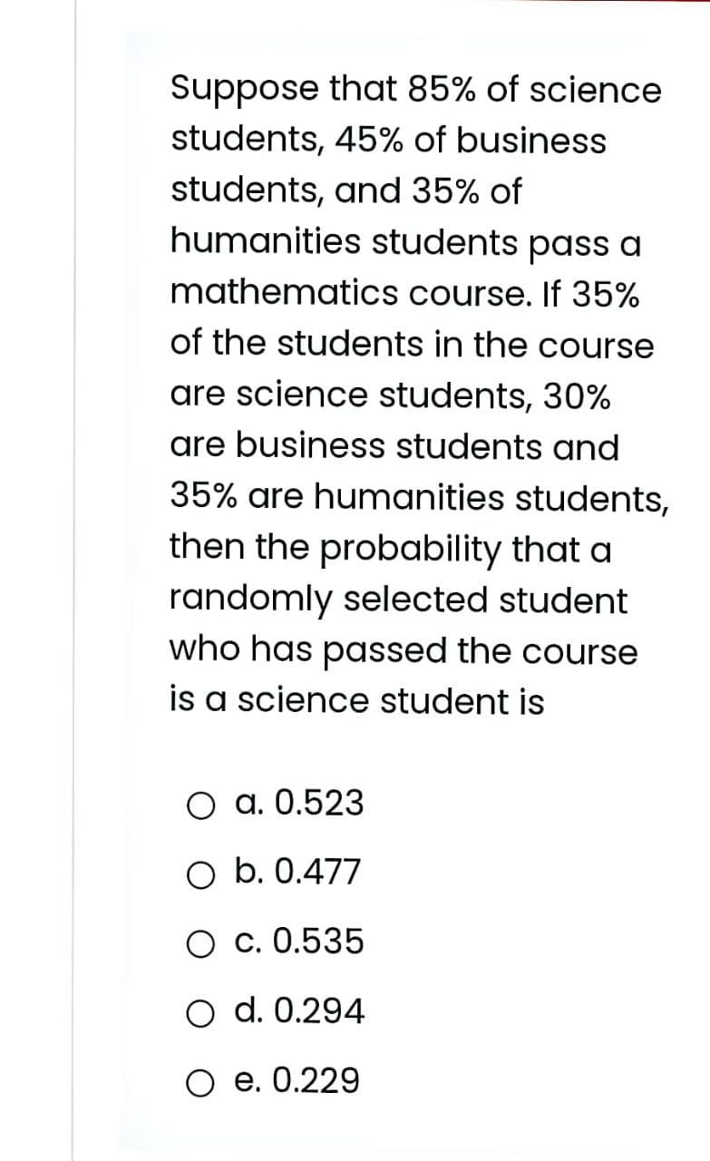Suppose that 85% of science
students, 45% of business
students, and 35% of
humanities students pass a
mathematics course. If 35%
of the students in the course
are science students, 30%
are business students and
35% are humanities students,
then the probability that a
randomly selected student
who has passed the course
is a science student is
O a. 0.523
O b. 0.477
O c. 0.535
O d. 0.294
O e. 0.229
