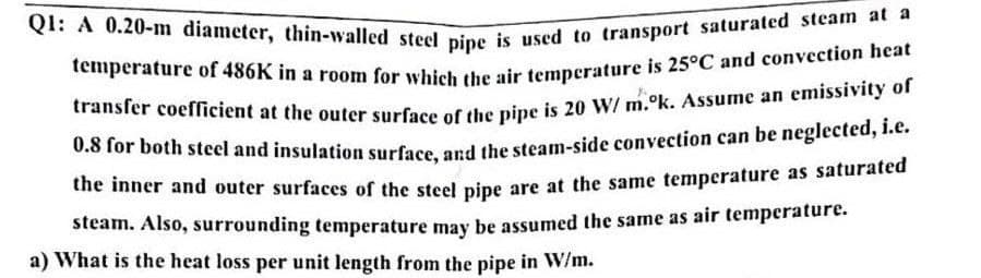Q1: A 0.20-m diameter, thin-walled steel pipe is used to transport saturated steam at a
temperature of 486K in a room for which the air temperature is 25°C and convection heat
transfer coefficient at the outer surface of the pipe is 20 W/m.ok. Assume an emissivity of
0.8 for both steel and insulation surface, and the steam-side convection can be neglected, i.e.
the inner and outer surfaces of the steel pipe are at the same temperature as saturated
steam. Also, surrounding temperature may be assumed the same as air temperature.
a) What is the heat loss per unit length from the pipe in W/m.