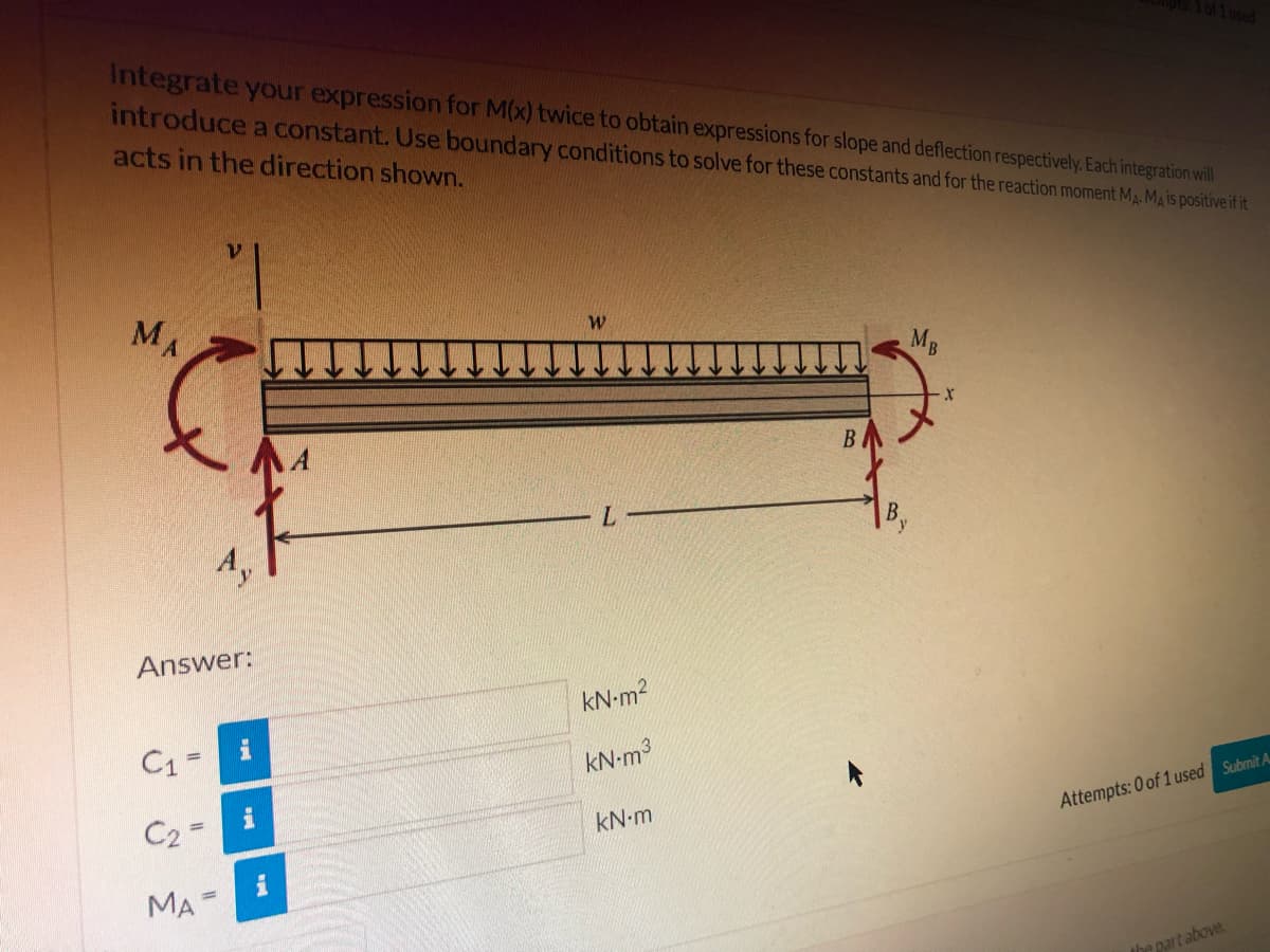 1used
Integrate your expression for M(x) twice to obtain expressions for slope and deflection respectively. Each integration will
introduce a constant. Use boundary conditions to solve for these constants and for the reaction moment MA. Ma is positive if it
acts in the direction shown.
MA
MB
B
L.
Ay
Answer:
kN-m2
C1 -
kN-m3
C2
Attempts: 0 of 1 used Submit A
kN-m
i
MA
the part above
