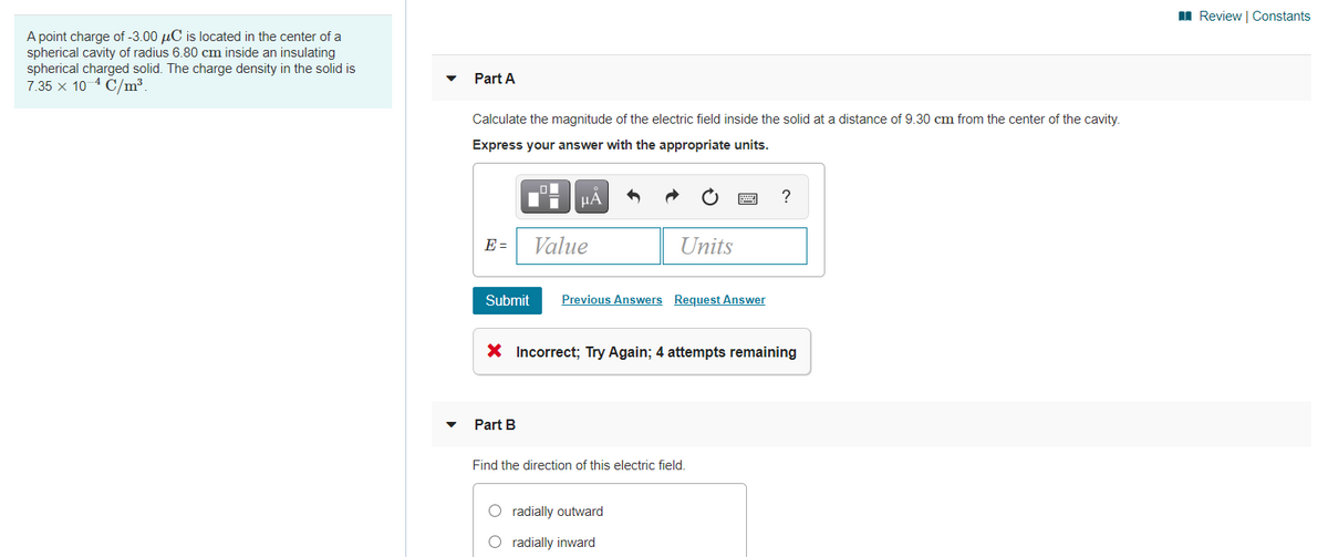 II Review | Constants
A point charge of -3.00 µC is located in the center of a
spherical cavity of radius 6.80 cm inside an insulating
spherical charged solid. The charge density in the solid is
7.35 x 10 4 C/m³.
Part A
Calculate the magnitude of the electric field inside the solid at a distance of 9.30 cm from the center of the cavity.
Express your answer with the appropriate units.
HA
E =
Value
Units
Submit
Previous Answers Request Answer
X Incorrect; Try Again; 4 attempts remaining
Part B
Find the direction of this electric field.
O radially outward
O radially inward
